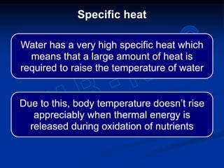 Specific heat
Water has a very high specific heat which
means that a large amount of heat is
required to raise the temperature of water
Due to this, body temperature doesn’t rise
appreciably when thermal energy is
released during oxidation of nutrients
 