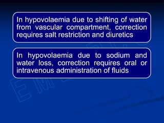 In hypovolaemia due to shifting of water
from vascular compartment, correction
requires salt restriction and diuretics
In hypovolaemia due to sodium and
water loss, correction requires oral or
intravenous administration of fluids
 