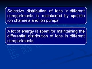 Selective distribution of ions in different
compartments is maintained by specific
ion channels and ion pumps
A lot of energy is spent for maintaining the
differential distribution of ions in different
compartments
 