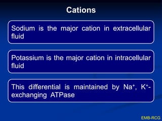 Cations
Sodium is the major cation in extracellular
fluid
Potassium is the major cation in intracellular
fluid
This differential is maintained by Na+, K+-
exchanging ATPase
EMB-RCG
 