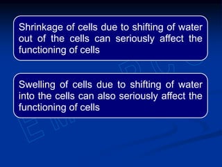 Shrinkage of cells due to shifting of water
out of the cells can seriously affect the
functioning of cells
Swelling of cells due to shifting of water
into the cells can also seriously affect the
functioning of cells
 
