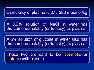 Osmolality of plasma is 275-290 mosmol/kg
A 0.9% solution of NaCl in water has
the same osmolality (or tonicity) as plasma
A 5% solution of glucose in water also has
the same osmolality (or tonicity) as plasma
These two are said to be isosmotic or
isotonic with plasma
 