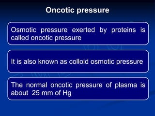 Oncotic pressure
Osmotic pressure exerted by proteins is
called oncotic pressure
It is also known as colloid osmotic pressure
The normal oncotic pressure of plasma is
about 25 mm of Hg
 
