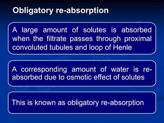 A large amount of solutes is absorbed
when the filtrate passes through proximal
convoluted tubules and loop of Henle
A corresponding amount of water is re-
absorbed due to osmotic effect of solutes
This is known as obligatory re-absorption
Obligatory re-absorption
 