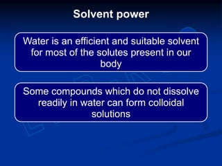 Solvent power
Water is an efficient and suitable solvent
for most of the solutes present in our
body
Some compounds which do not dissolve
readily in water can form colloidal
solutions
 