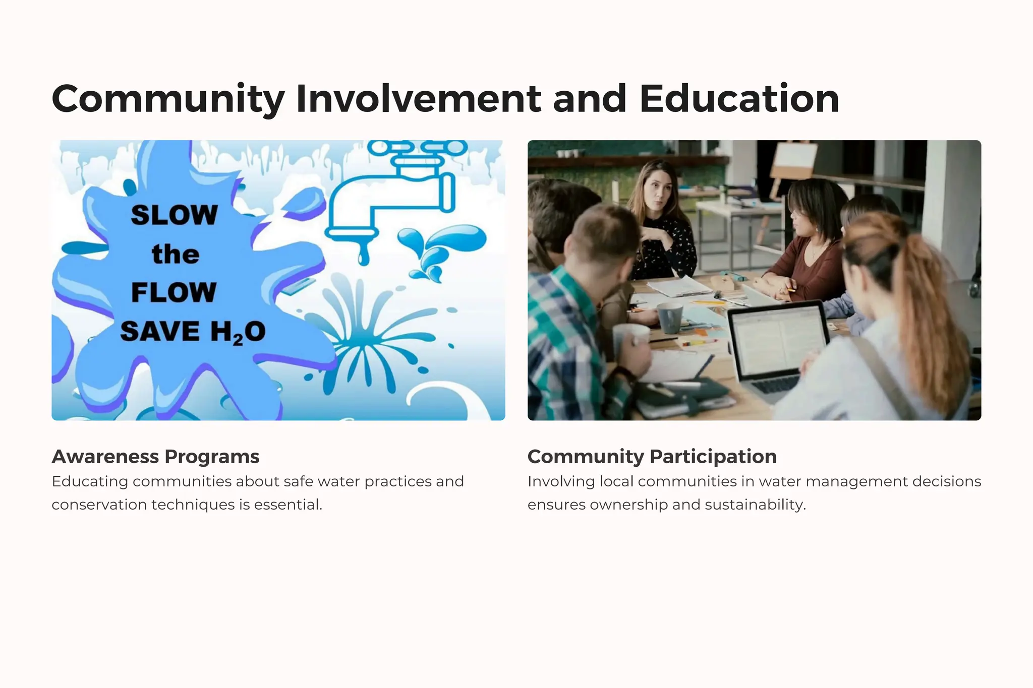 Community Involvement and Education
Awareness Programs
Educating communities about safe water practices and
conservation techniques is essential.
Community Participation
Involving local communities in water management decisions
ensures ownership and sustainability.
 