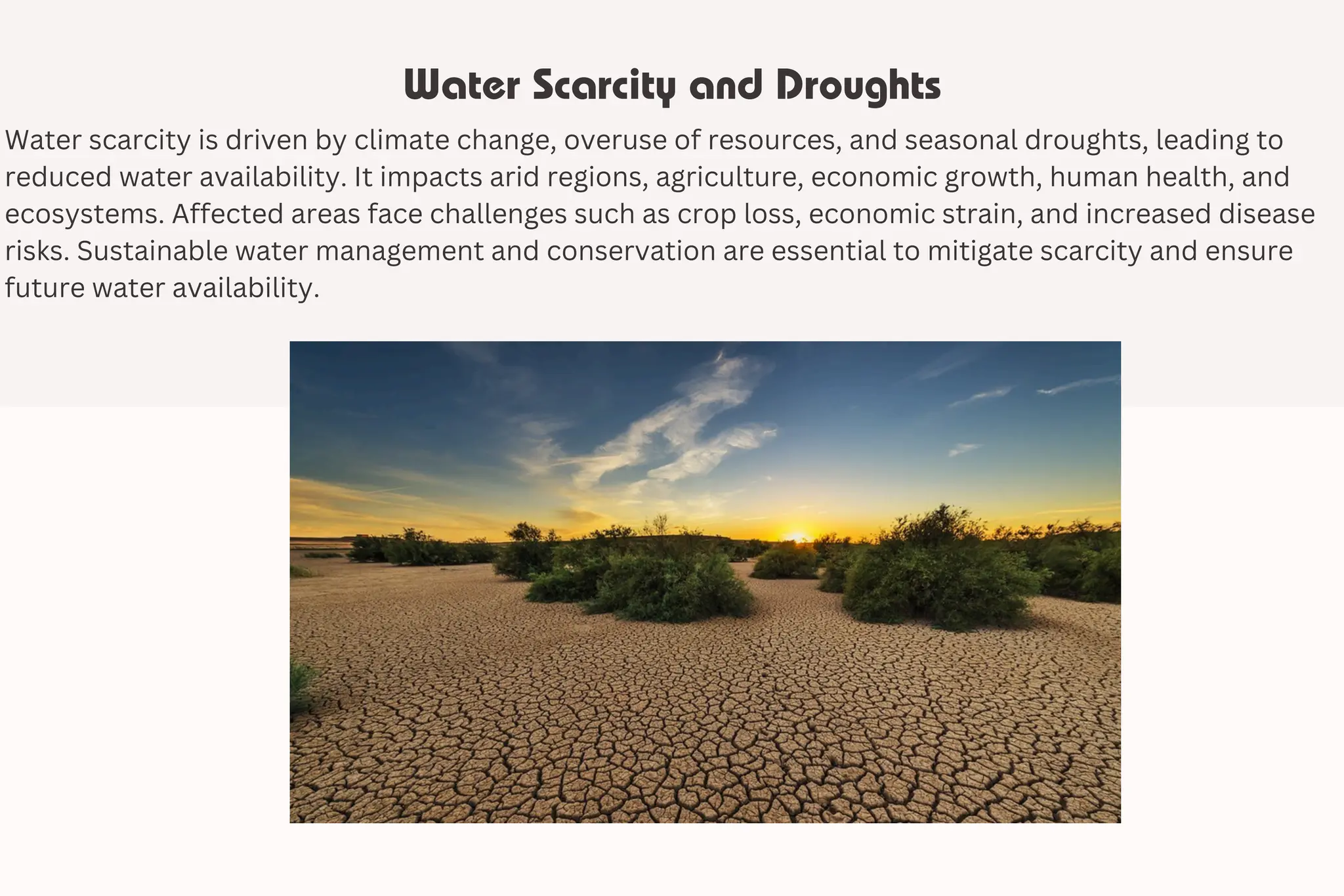 Water Scarcity and Droughts
Water scarcity is driven by climate change, overuse of resources, and seasonal droughts, leading to
reduced water availability. It impacts arid regions, agriculture, economic growth, human health, and
ecosystems. Affected areas face challenges such as crop loss, economic strain, and increased disease
risks. Sustainable water management and conservation are essential to mitigate scarcity and ensure
future water availability.
 