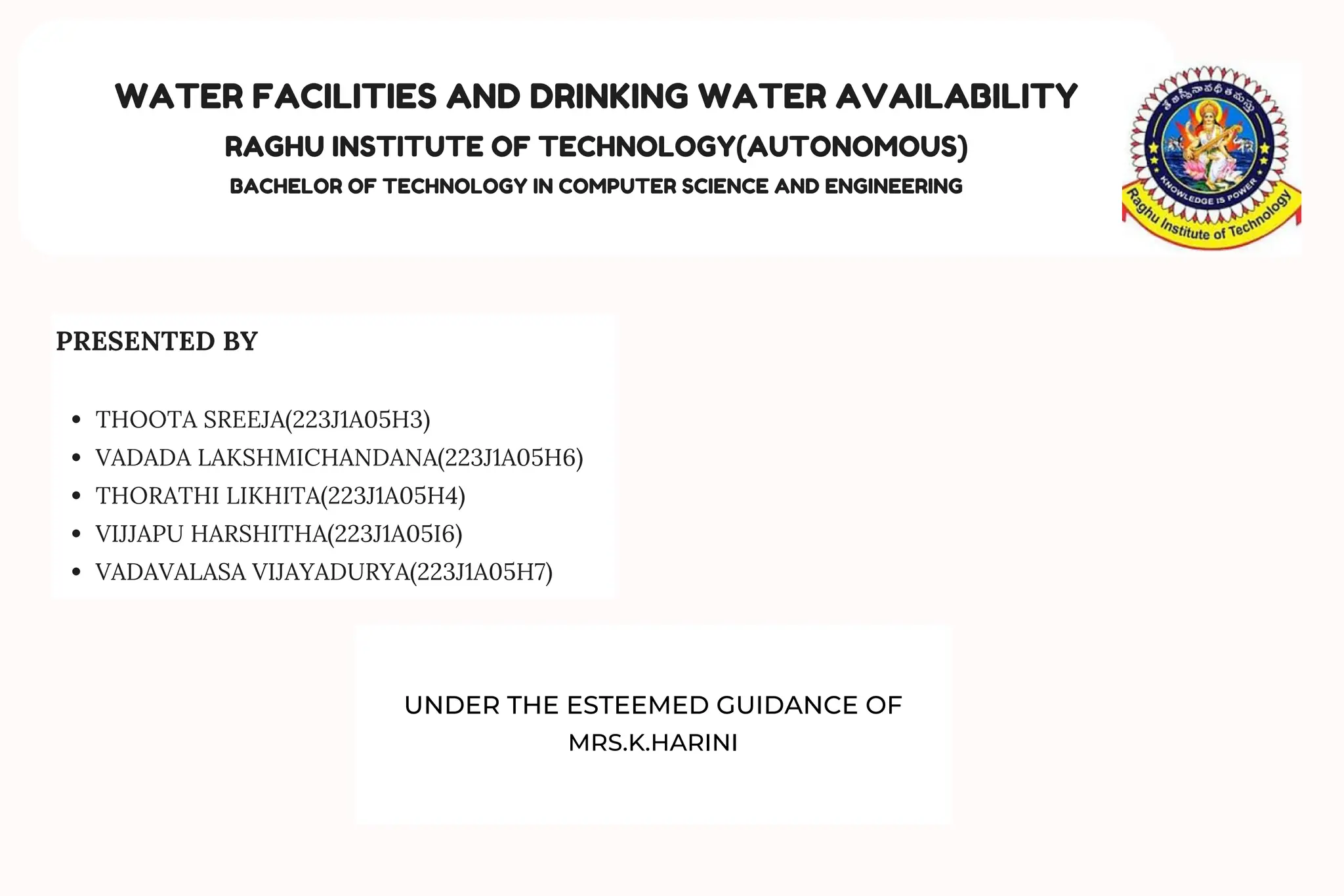WATER FACILITIES AND DRINKING WATER AVAILABILITY
RAGHU INSTITUTE OF TECHNOLOGY(AUTONOMOUS)
BACHELOR OF TECHNOLOGY IN COMPUTER SCIENCE AND ENGINEERING
PRESENTED BY
THOOTA SREEJA(223J1A05H3)
VADADA LAKSHMICHANDANA(223J1A05H6)
THORATHI LIKHITA(223J1A05H4)
VIJJAPU HARSHITHA(223J1A05I6)
VADAVALASA VIJAYADURYA(223J1A05H7)
UNDER THE ESTEEMED GUIDANCE OF
MRS.K.HARINI
 