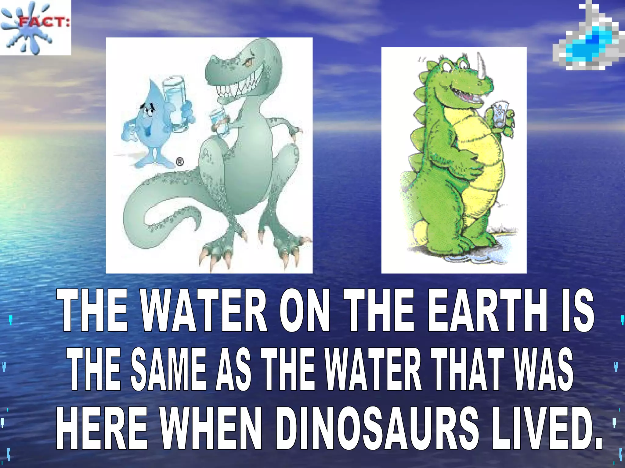 THE WATER ON THE EARTH IS  THE SAME AS THE WATER THAT WAS HERE WHEN DINOSAURS LIVED. 