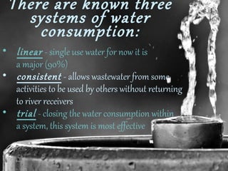 There are known three
systems of water
consumption:

• linear - single use water for now it is
a major (90%)
• consistent - allows wastewater from some
activities to be used by others without returning
to river receivers
• trial - closing the water consumption within
a system, this system is most effective

 