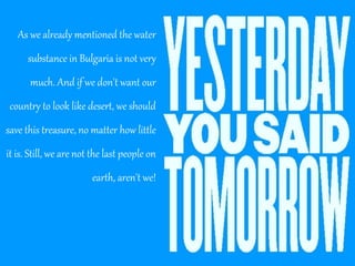 As we already mentioned the water
substance in Bulgaria is not very
much. And if we don't want our
country to look like desert, we should
save this treasure, no matter how little
it is. Still, we are not the last people on
earth, aren't we!

 