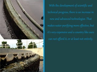With the development of scientific and

technical progress, there is an increase in
new and advanced technologies .That

makes water purifying more effective, but

it’s very expensive and a country like ours
can not afford it, or at least not entirely.

 