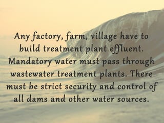 Any factory, farm, village have to
build treatment plant effluent.
Mandatory water must pass through
wastewater treatment plants. There
must be strict security and control of
all dams and other water sources.

 