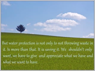 But water protection is not only to not throwing waste in
it. Is more than that. It is saving it. We shouldn’t only
want, we have to give and appreciate what we have and
what we want to have.

 