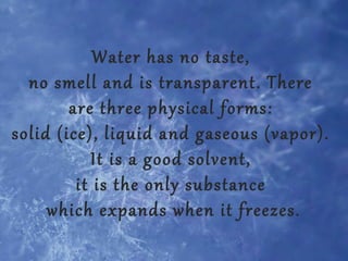 Water has no taste,
no smell and is transparent. There
are three physical forms:
solid (ice), liquid and gaseous (vapor).
It is a good solvent,
it is the only substance
which expands when it freezes.

 