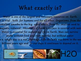 What exactly is?

Water is one of the largest and necessary resources on Earth.
t is vital , both for humans and for all other Organisms, from the
smallest amoeba to the big scary whale, from the smallest seed to
majestic redwood . About 2/3 of Earth's surface is covered with wate
Water is essential for sustaining life on Earth. Man can survive
weeks without food and even months, but without water
n a single day is a real challenge. Life on Earth was born in the wat
billions years ago and in our days it continues to depend on it.

H2O

 