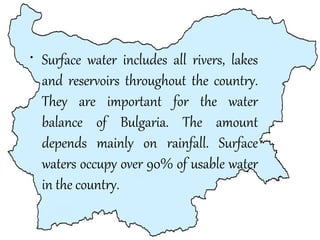 • Surface water includes all rivers, lakes
and reservoirs throughout the country.
They are important for the water
balance of Bulgaria. The amount
depends mainly on rainfall. Surface
waters occupy over 90% of usable water
in the country.

 