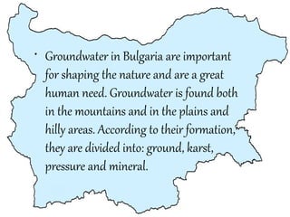 • Groundwater in Bulgaria are important
for shaping the nature and are a great
human need. Groundwater is found both
in the mountains and in the plains and
hilly areas. According to their formation,
they are divided into: ground, karst,
pressure and mineral.

 