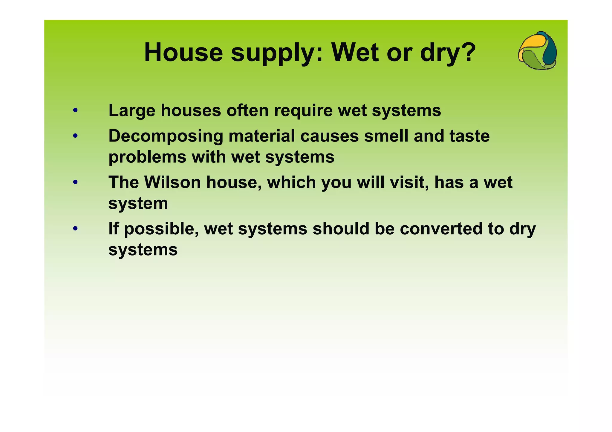 House supply: Wet or dry?

•   Large houses often require wet systems
•   Decomposing material causes smell and taste
    problems with wet systems
•   The Wilson house, which you will visit, has a wet
    system
•   If possible, wet systems should be converted to dry
    systems
 