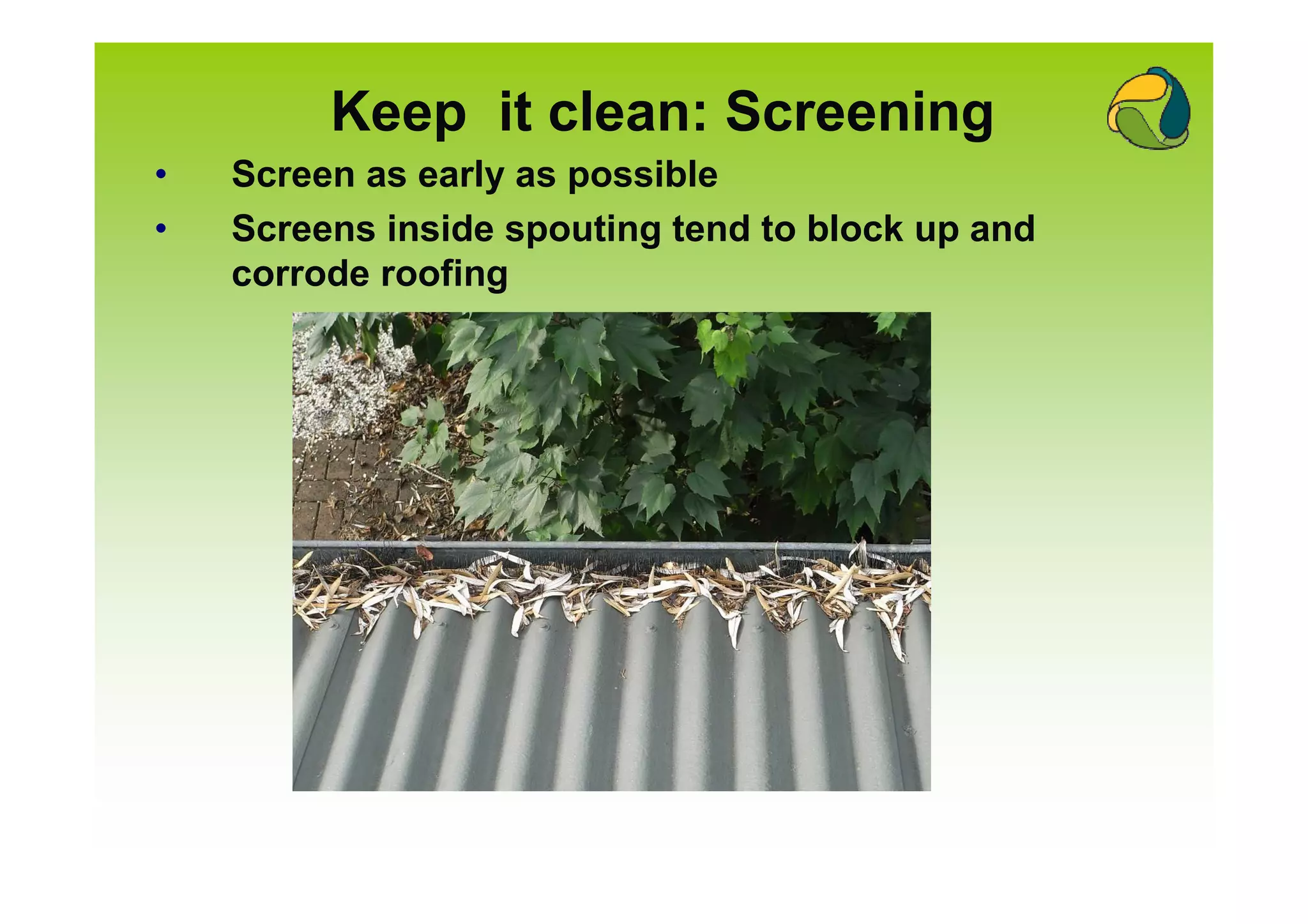 Keep it clean: Screening
•   Screen as early as possible
•   Screens inside spouting tend to block up and
    corrode roofing
 
