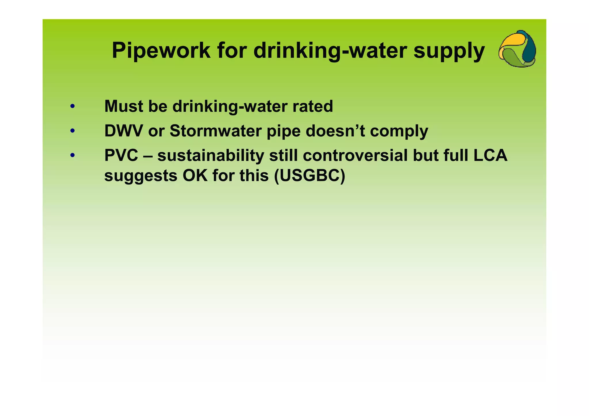 Pipework for drinking-water supply

•   Must be drinking-water rated
•   DWV or Stormwater pipe doesn’t comply
•   PVC – sustainability still controversial but full LCA
    suggests OK for this (USGBC)
 