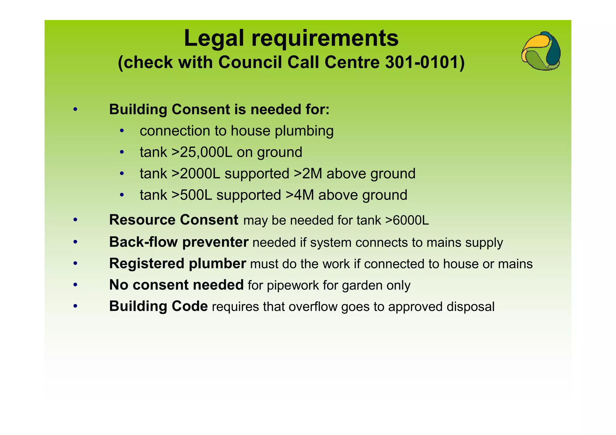 Legal requirements
     (check with Council Call Centre 301-0101)

•   Building Consent is needed for:
     • connection to house plumbing
     • tank >25,000L on ground
     • tank >2000L supported >2M above ground
     • tank >500L supported >4M above ground
•   Resource Consent may be needed for tank >6000L
•   Back-flow preventer needed if system connects to mains supply
•   Registered plumber must do the work if connected to house or mains
•   No consent needed for pipework for garden only
•   Building Code requires that overflow goes to approved disposal
 