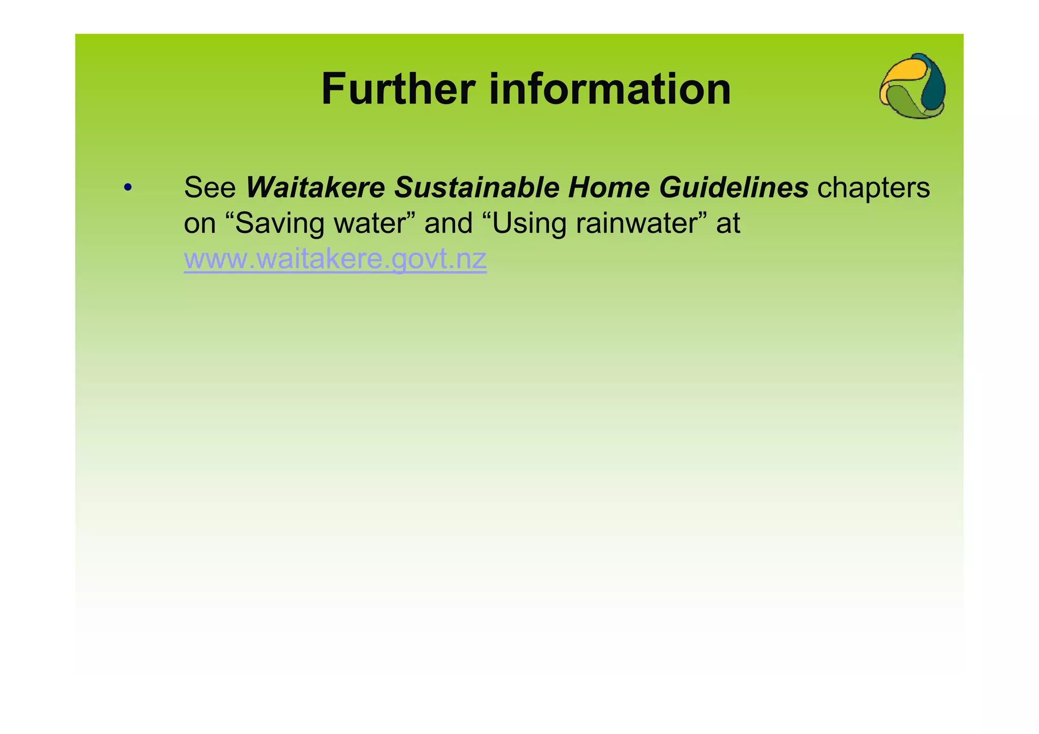 Further information

•   See Waitakere Sustainable Home Guidelines chapters
    on “Saving water” and “Using rainwater” at
    www.waitakere.govt.nz
 