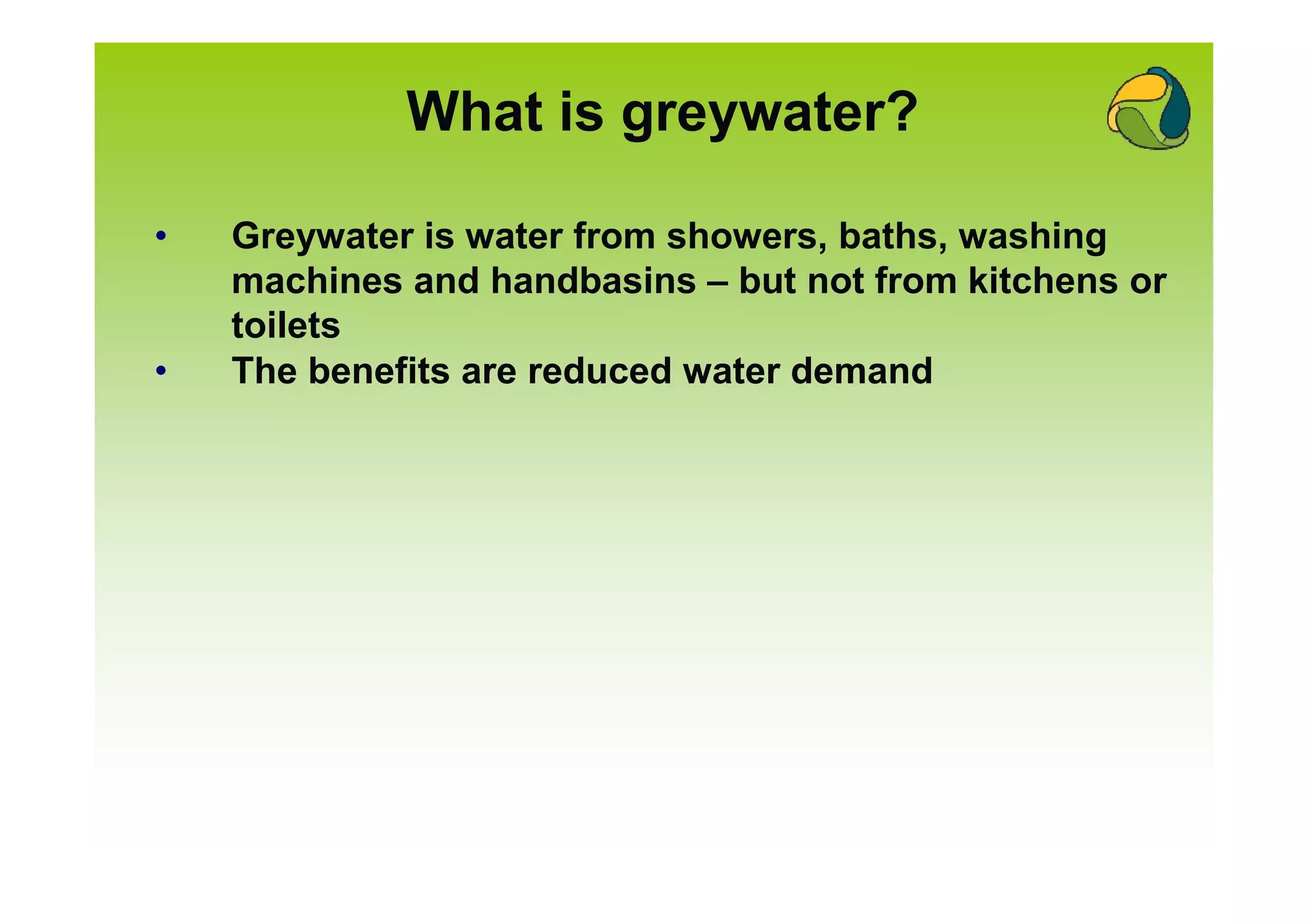 What is greywater?

•   Greywater is water from showers, baths, washing
    machines and handbasins – but not from kitchens or
    toilets
•   The benefits are reduced water demand
 