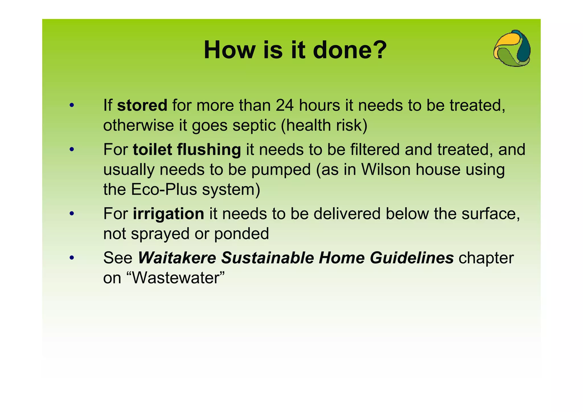 How is it done?

•   If stored for more than 24 hours it needs to be treated,
    otherwise it goes septic (health risk)
•   For toilet flushing it needs to be filtered and treated, and
    usually needs to be pumped (as in Wilson house using
    the Eco-Plus system)
•   For irrigation it needs to be delivered below the surface,
    not sprayed or ponded
•   See Waitakere Sustainable Home Guidelines chapter
    on “Wastewater”
 