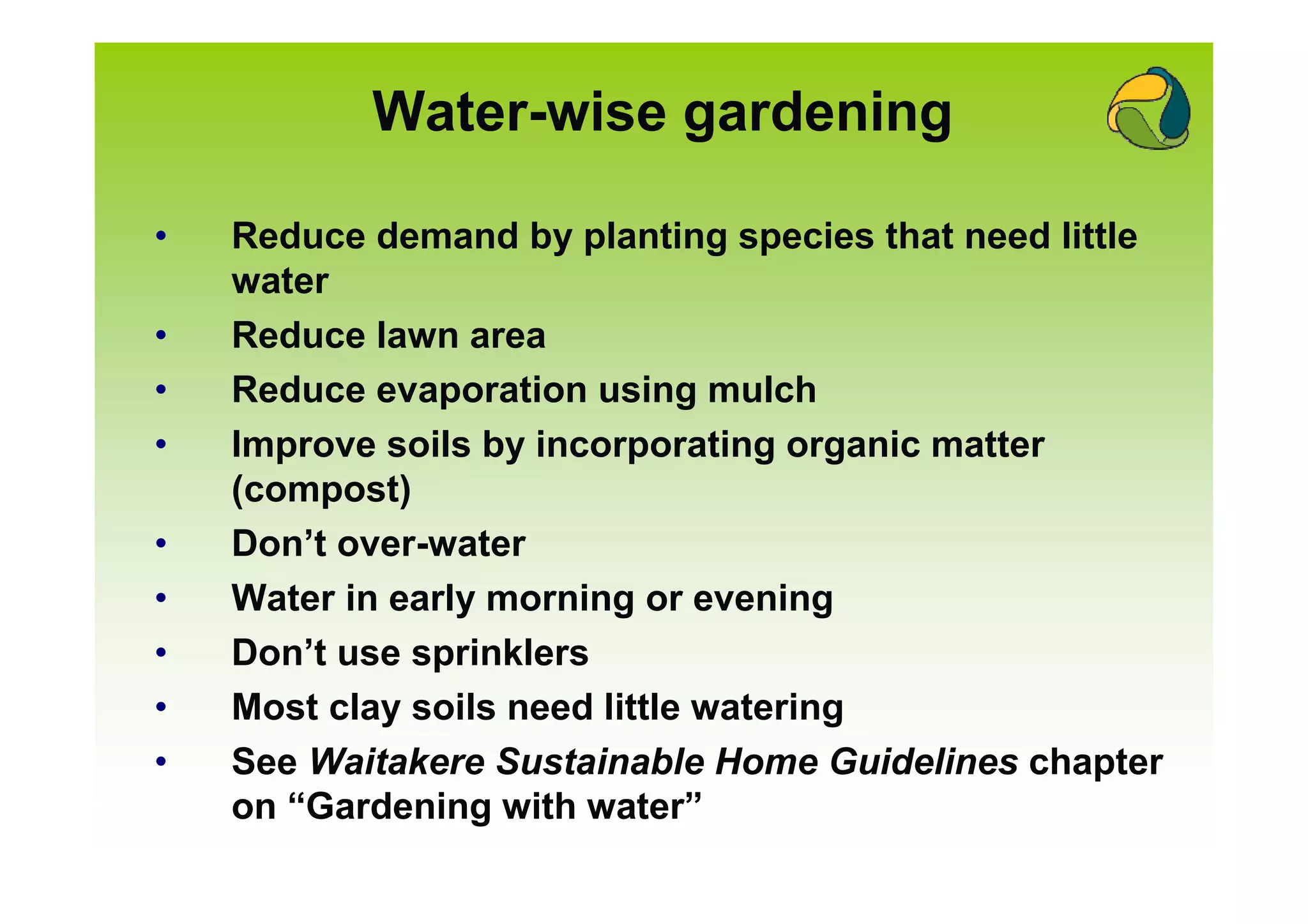 Water-wise gardening

•   Reduce demand by planting species that need little
    water
•   Reduce lawn area
•   Reduce evaporation using mulch
•   Improve soils by incorporating organic matter
    (compost)
•   Don’t over-water
•   Water in early morning or evening
•   Don’t use sprinklers
•   Most clay soils need little watering
•   See Waitakere Sustainable Home Guidelines chapter
    on “Gardening with water”
 