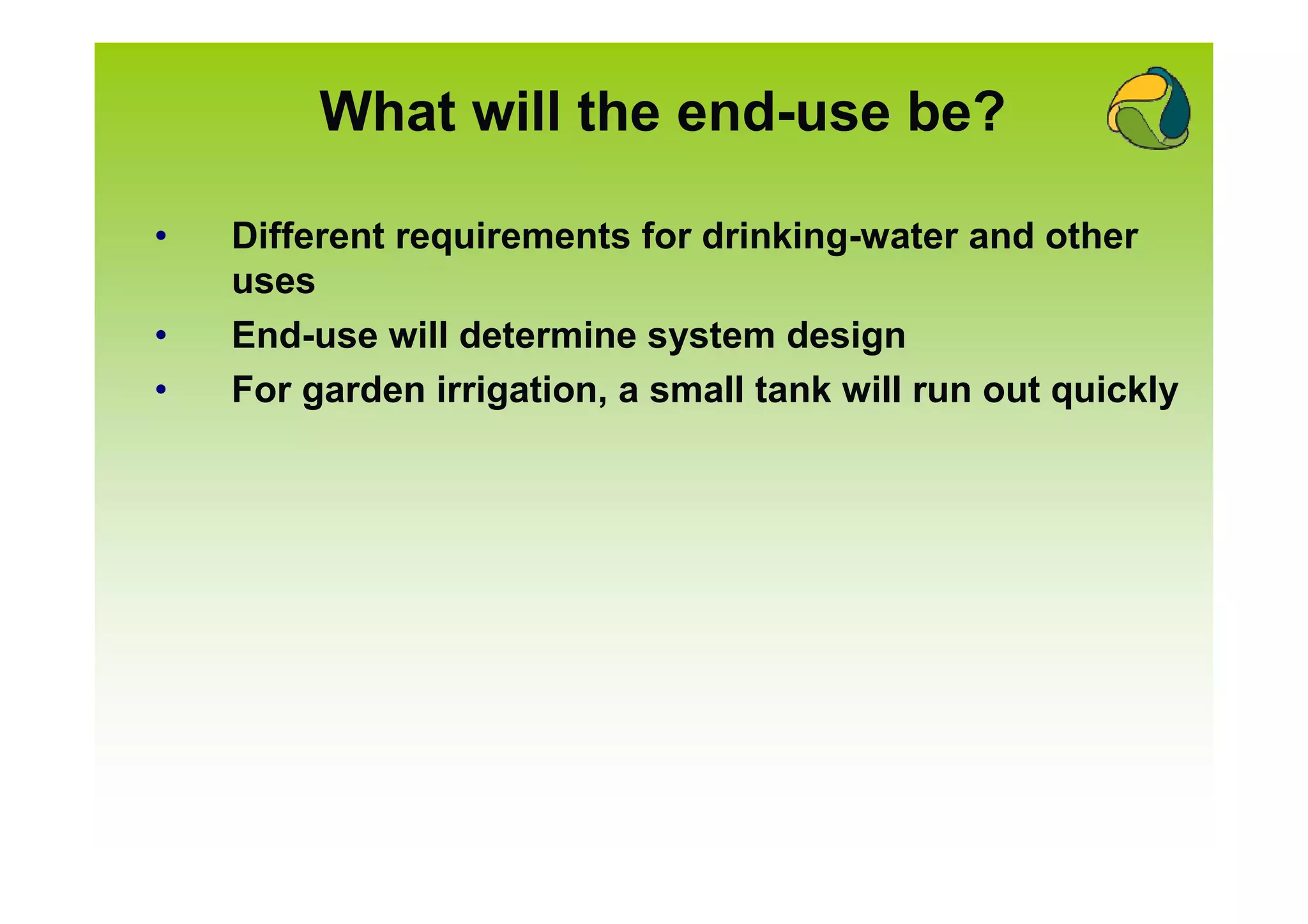 What will the end-use be?

•   Different requirements for drinking-water and other
    uses
•   End-use will determine system design
•   For garden irrigation, a small tank will run out quickly
 