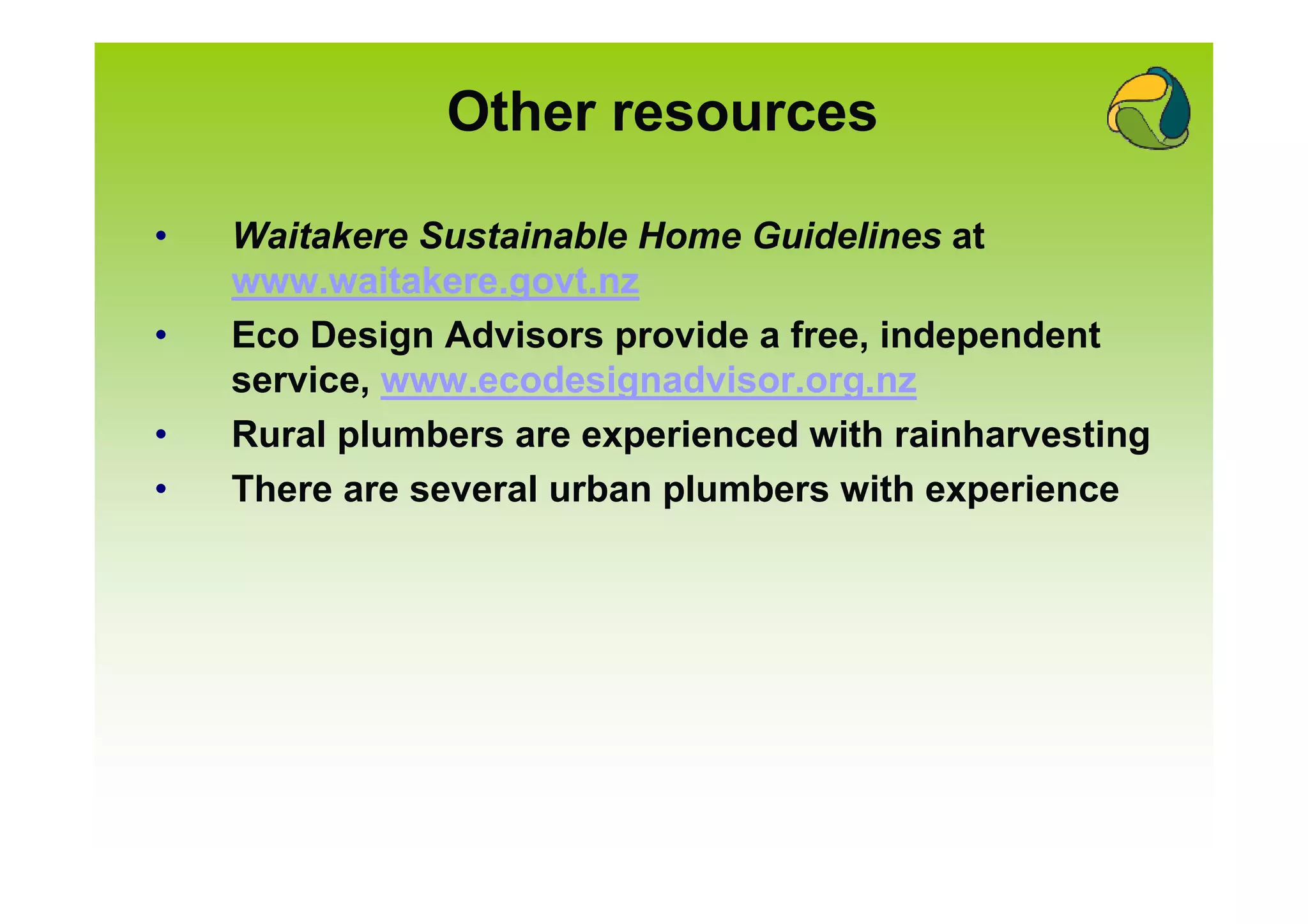 Other resources

•   Waitakere Sustainable Home Guidelines at
    www.waitakere.govt.nz
•   Eco Design Advisors provide a free, independent
    service, www.ecodesignadvisor.org.nz
•   Rural plumbers are experienced with rainharvesting
•   There are several urban plumbers with experience
 