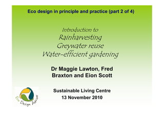 Eco design in principle and practice (part 2 of 4)


                Introduction to
          Rainharvesting
          Greywater reuse
      Water-efficient gardening
           Dr Maggie Lawton, Fred
           Braxton and Eion Scott

            Sustainable Living Centre
               13 November 2010
 