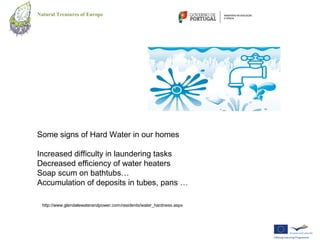 Natural Treasures of Europe




Some signs of Hard Water in our homes

Increased difficulty in laundering tasks
Decreased efficiency of water heaters
Soap scum on bathtubs…
Accumulation of deposits in tubes, pans …

  http://www.glendalewaterandpower.com/residents/water_hardness.aspx
 