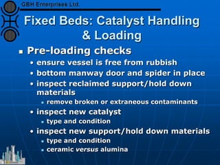 Fixed Beds: Catalyst Handling
& Loading
 Pre-loading checks
• ensure vessel is free from rubbish
• bottom manway door and spider in place
• inspect reclaimed support/hold down
materials
 remove broken or extraneous contaminants
• inspect new catalyst
 type and condition
• inspect new support/hold down materials
 type and condition
 ceramic versus alumina
 