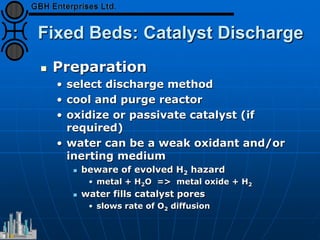 Fixed Beds: Catalyst Discharge
 Preparation
• select discharge method
• cool and purge reactor
• oxidize or passivate catalyst (if
required)
• water can be a weak oxidant and/or
inerting medium
 beware of evolved H2 hazard
• metal + H2O => metal oxide + H2
 water fills catalyst pores
• slows rate of O2 diffusion
 