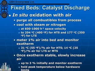 Fixed Beds: Catalyst Discharge
 In situ oxidation with air
• purge all combustibles from process
• cool with steam or nitrogen
 at 600-1000 h-1 space velocity
 to 204 oC (400 oF) for HTS and 177 oC (350
oF) for LTS
• meter 1% air into bed and monitor
exotherm
 31 oC (55 oF)/% air for HTS; 14 oC (25
oF)/% air for LTS or MTS
• Once exotherm stable, slowly increase
air
 up to 3 % initially and monitor exotherm
 hold peak temperature below hardware
limits
 