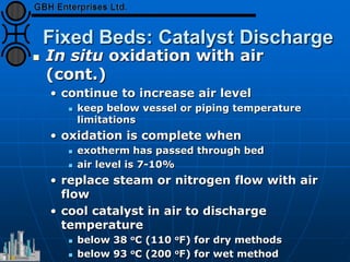 Fixed Beds: Catalyst Discharge
 In situ oxidation with air
(cont.)
• continue to increase air level
 keep below vessel or piping temperature
limitations
• oxidation is complete when
 exotherm has passed through bed
 air level is 7-10%
• replace steam or nitrogen flow with air
flow
• cool catalyst in air to discharge
temperature
 below 38 oC (110 oF) for dry methods
 below 93 oC (200 oF) for wet method
 