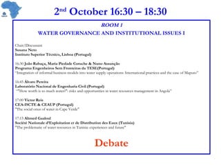 2 nd  October 16:30 – 18:30 ROOM 1 WATER GOVERNANCE AND INSTITUTIONAL ISSUES I Chair/Discussant Susana Neto Instituto Superior Técnico, Lisboa (Portugal)  16:30  João Rabaça, Maria Piedade Coruche & Nuno Assunção Programa Engenheiros Sem Fronteiras da TESE(Portugal) “ Integration of informal business models into water supply operations: International practices and the case of Maputo” 16:45  Álvaro Pereira Laboratório Nacional de Engenharia Civil (Portugal) “ &quot;How worth is so much water?&quot;: risks and opportunities in water resources management in Angola” 17:00  Victor Reis  CEA-ISCTE & CEAUP (Portugal) &quot;The social onus of water in Cape Verde&quot;  17:15  Ahmed Gaaloul Société Nationale d’Exploitation et de Distribution des Eaux (Tunisia) &quot;The problematic of water resources in Tunisia: experiences and future&quot;  Debate 