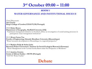 3 rd  October 09:00 – 11:00 ROOM 1 WATER GOVERNANCE AND INSTITUTIONAL ISSUES II Chair/Discussant:  Ana Cascão King’s College of London/CEAUP (UK/Portugal) 09:00  Helen Brown Department of Geography, Sheffield University (UK) “ Catchment-management initiatives in Southern Africa: an investigation of social learning processes in participatory water-management institutions” 09:15  Álvaro Carmo Vaz Faculty of Engineering, Eduardo Mondlane University (Mozambique)  “ Water resources development in Mozambique in a regional perspective”  09:30  Mathias Polak & Stefan Liehr Research Project Cuvewaters/ Institute for Social-Ecological Research (Germany) “ Water Management in the Cuvelai-Etosha Basin under the Perspective of Resilience”  09:45  Américo Ferreira Centre of African Studies – ISCTE (Portugal) “ ACP-EU Water Facility”  Debate 