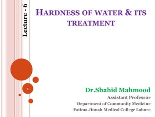 Lecture - 6
              HARDNESS OF WATER & ITS
                    TREATMENT




         1
                          Dr.Shahid Mahmood
                                    Assistant Professor
                      Department of Community Medicine
                     Fatima Jinnah Medical College Lahore
 