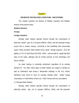 10
Chapter 2
REVIEW OF THE RELATED LITERATURE AND STUDIES
This chapter presents the Review of Related Literature and Related
Studies of the present study.
Related Literature
Foreign
Foreign Literature
Storage water heaters typically function through the consumption of
electricity, natural gas, oil, or propane (NRCan, 2003), with the particular energy
source that is chosen varying according to fuel availability (and presumably
costs). These domestic water heaters have a large storage capacity – 20 to 80
gallons or 75.7 to 302.8 litres (US DOE, 1995) – and are able to supply high flow
rates of hot water, although only for limited periods of time (Wiehagen and
Sikora, 2002b).
As water heating is constantly maintained, regardless of an existing
demand for hot water, these types of water heaters are subject to standby as
well as distribution heat losses.1 Residential buildings in the U.S. Pacific
Northwest were found to have an average standby water heater energy
consumption of 1200 kWh/yr (Pratt et al., 1993). Homes with low use patterns
4.1 Storage Water Heaters
Storage water heaters typically function through the consumption of
electricity, natural gas, oil, or propane (NRCan, 2003), with the particular
 