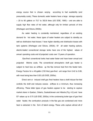 11
energy source that is chosen varying according to fuel availability (and
presumably costs). These domestic water heaters have a large storage capacity
– 20 to 80 gallons or 75.7 to 302.8 litres (US DOE, 1995) – and are able to
supply high flow rates of hot water, although only for limited periods of time
(Wiehagen and Sikora, 2002b).
As water heating is constantly maintained, regardless of an existing
demand for hot water, these types of water heaters are subject to standby as
well as distribution heat losses.1 have higher standby and distribution losses with
tank systems (Wiehagen and Sikora, 2002b). Of all water heating options,
electric-fueled conventional storage tanks have one of the highest values of
annual operating costs and of projected costs over 13 years of operation.
Gas-fired conventional tanks heat water faster and have lower annual and
projected lifetime costs. The conventional atmospheric draft gas heater is
subject to heat loss as airflows up the flue remove heat from the heater tank.
Energy Factors for a 40-gallon (150 litre) gas-fired unit range from 0.42 to 0.86,
with most being less than 0.65 (US DOE, 2000a).
Direct vent or induced draft gas fired heaters have a draft inducer fan that
controls the draft and reduces excess airflows to a minimum, thus increasing
efficiency. These latter types of gas heaters appear to be starting to capture
market share in Quebec, Ontario, Saskatchewan and Alberta (Fig. 4.2) and have
EF values up to 0.75 (US DOE, 2000a). In the condensing boiler type of gas fired
water heater, the combustion products in the flue gas are condensed and more
heat is extracted in the form of latent energy. These units capture almost all of
 