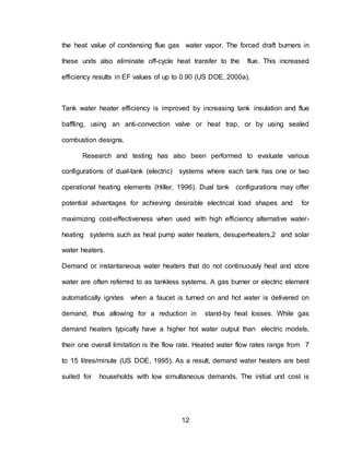 12
the heat value of condensing flue gas water vapor. The forced draft burners in
these units also eliminate off-cycle heat transfer to the flue. This increased
efficiency results in EF values of up to 0.90 (US DOE, 2000a).
Tank water heater efficiency is improved by increasing tank insulation and flue
baffling, using an anti-convection valve or heat trap, or by using sealed
combustion designs.
Research and testing has also been performed to evaluate various
configurations of dual-tank (electric) systems where each tank has one or two
operational heating elements (Hiller, 1996). Dual tank configurations may offer
potential advantages for achieving desirable electrical load shapes and for
maximizing cost-effectiveness when used with high efficiency alternative water-
heating systems such as heat pump water heaters, desuperheaters,2 and solar
water heaters.
Demand or instantaneous water heaters that do not continuously heat and store
water are often referred to as tankless systems. A gas burner or electric element
automatically ignites when a faucet is turned on and hot water is delivered on
demand, thus allowing for a reduction in stand-by heat losses. While gas
demand heaters typically have a higher hot water output than electric models,
their one overall limitation is the flow rate. Heated water flow rates range from 7
to 15 litres/minute (US DOE, 1995). As a result, demand water heaters are best
suited for households with low simultaneous demands. The initial unit cost is
 