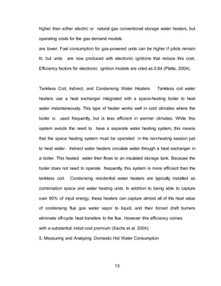 13
higher than either electric or natural gas conventional storage water heaters, but
operating costs for the gas demand models
are lower. Fuel consumption for gas-powered units can be higher if pilots remain
lit, but units are now produced with electronic ignitions that reduce this cost.
Efficiency factors for electronic ignition models are cited as 0.84 (Platts, 2004).
Tankless Coil, Indirect, and Condensing Water Heaters Tankless coil water
heaters use a heat exchanger integrated with a space-heating boiler to heat
water instantaneously. This type of heater works well in cold climates where the
boiler is used frequently, but is less efficient in warmer climates. While this
system avoids the need to have a separate water heating system, this means
that the space heating system must be operated in the non-heating season just
to heat water. Indirect water heaters circulate water through a heat exchanger in
a boiler. This heated water then flows to an insulated storage tank. Because the
boiler does not need to operate frequently, this system is more efficient than the
tankless coil. Condensing residential water heaters are typically installed as
combination space and water heating units. In addition to being able to capture
over 90% of input energy, these heaters can capture almost all of the heat value
of condensing flue gas water vapor to liquid, and their forced draft burners
eliminate off-cycle heat transfers to the flue. However this efficiency comes
with a substantial initial cost premium (Sachs et al. 2004).
5. Measuring and Analyzing Domestic Hot Water Consumption
 
