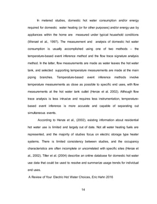 14
In metered studies, domestic hot water consumption and/or energy
required for domestic water heating (or for other purposes) and/or energy use by
appliances within the home are measured under typical household conditions
(Wenzel et al., 1997). The measurement and analysis of domestic hot water
consumption is usually accomplished using one of two methods – the
temperature-based event inference method and the flow trace signature analysis
method. In the latter, flow measurements are made as water leaves the hot water
tank, and selected supporting temperature measurements are made at the main
piping branches. Temperature-based event inference methods involve
temperature measurements as close as possible to specific end uses, with flow
measurements at the hot water tank outlet (Henze et al. 2002). Although flow
trace analysis is less intrusive and requires less instrumentation, temperature-
based event inference is more accurate and capable of separating out
simultaneous events.
According to Henze et al., (2002), existing information about residential
hot water use is limited and largely out of date. Not all water heating fuels are
represented, and the majority of studies focus on electric storage type heater
systems. There is limited consistency between studies, and the occupancy
characteristics are often incomplete or uncorrelated with specific sites (Henze et
al., 2002). Tiller et al. (2004) describe an online database for domestic hot water
use data that could be used to resolve and summarize usage trends for individual
end uses.
A Review of Your Electric Hot Water Choices, Eric Hahn 2016
 
