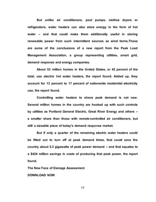 17
But unlike air conditioners, pool pumps, clothes dryers or
refrigerators, water heaters can also store energy in the form of hot
water – and that could make them additionally useful in storing
renewable power from such intermittent sources as wind farms.Those
are some of the conclusions of a new report from the Peak Load
Management Association, a group representing utilities, smart grid,
demand response and energy companies.
About 53 million homes in the United States, or 42 percent of the
total, use electric hot water heaters, the report found. Added up, they
account for 13 percent to 17 percent of nationwide residential electricity
use, the report found.
Controlling water heaters to shave peak demand is not new.
Several million homes in the country are hooked up with such controls
by utilities as Portland General Electric, Great River Energy and others –
a smaller share than those with remote-controlled air conditioners, but
still a sizeable piece of today's demand response market.
But if only a quarter of the remaining electric water heaters could
be fitted out to turn off at peak demand times, that could save the
country about 5.3 gigawatts of peak power demand – and that equates to
a $424 million savings in costs of producing that peak power, the report
found.
The New Face of Damage Assessment
DOWNLOAD NOW
 