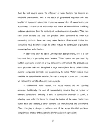 2
Over the last several years, the efficiency of water heaters has become an
important characteristic. This is the result of government regulation and also
heightened consumer awareness concerning consumption of natural resources.
Additionally, concern for the environment has made the elimination of potentially
polluting substances from the products of combustion more important. While gas
fired water heaters are very low polluters when compared to other fuel
consuming products, there are many water heaters. Government bodies and
consumers have therefore sought to further reduce the contribution of pollutants
emanating from water heaters.
In addition to all of the above very important design criteria, cost is a very
important factor in producing water heaters. Water heaters are purchased by
builders and home owners in a very competitive environment. The products are
mass produced and sold throughout a large marketplace. In the United States,
national companies compete very aggressively for sales. Water heaters must
therefore be very economically manufactured or they will not sell and consumers
will not gain the benefits of design improvements.
In conventional water heaters, the above objects are not optimally
achieved. Additionally, the cost of manufacturing remains high. A number of
different components including a tank, a combustion chamber, a burner, a
reflecting pan under the burner to protect the bottom of the water heater from
burner heat and numerous other elements are manufactured and assembled.
Often, changing a design to address one of the above identified problems
compromises another of the problems or increases cost significantly.
 