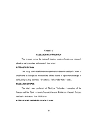 21
Chapter 3
RESEARCH METHODOLOGY
This chapter covers the research design, research locale, and research
planning and procedure and research time target.
RESEARCH DESIGN
This study used developmental-experimental research design in order to
understand its design and mechanisms and to analyze it experimental set ups in
conducting heating activities. For instance, Homemade Water Heater.
RESEARCH LOCALE
This study was conducted at Electrical Technology Laboratory of the
Surigao del Sur State University-Cagwait Campus, Poblacion, Cagwait, Surigao
del Sur for Academic Year 2015-2016.
RESEARCH PLANNING AND PROCEDURE
 