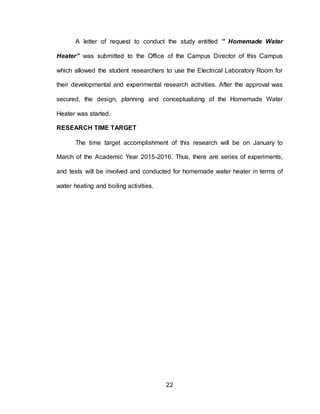 22
A letter of request to conduct the study entitled ” Homemade Water
Heater” was submitted to the Office of the Campus Director of this Campus
which allowed the student researchers to use the Electrical Laboratory Room for
their developmental and experimental research activities. After the approval was
secured, the design, planning and conceptualizing of the Homemade Water
Heater was started.
RESEARCH TIME TARGET
The time target accomplishment of this research will be on January to
March of the Academic Year 2015-2016. Thus, there are series of experiments,
and tests will be involved and conducted for homemade water heater in terms of
water heating and boiling activities.
 